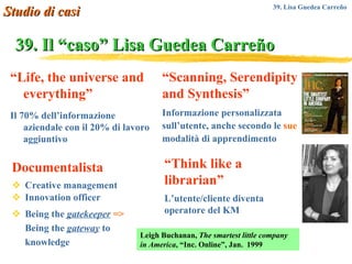 39. Il “caso” Lisa   Guedea Carreño Documentalista Creative management Innovation officer Being the  gatekeeper   =>  Being the  gateway  to knowledge Studio di casi 39. Lisa Guedea Carre ñ o  “ Life, the universe and everything” Il 70% dell’informazione aziendale con il 20% di lavoro aggiuntivo “ Scanning, Serendipity and Synthesis” Informazione personalizzata sull’utente, anche secondo le  sue  modalità di apprendimento “ Think like a librarian” L’utente/cliente diventa operatore del KM Leigh Buchanan,  The smartest little company in America , “Inc. Online”, Jan.  1999 