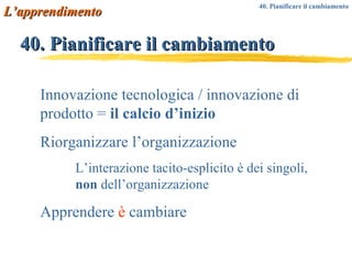40. Pianificare il cambiamento Innovazione tecnologica / innovazione di prodotto =  il calcio d’inizio Riorganizzare l’organizzazione L’interazione tacito-esplicito è dei singoli,  non  dell’organizzazione Apprendere  è  cambiare L’apprendimento 40. Pianificare il cambiamento  