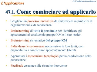 47.1.  Come cominciare ad applicarlo Scegliere un  processo innovativo  da suddividere in problemi di organizzazione e di conoscenza Brainstorming  di  tutto il personale  per identificare gli appartenenti al costituendo gruppo KM e il suo leader Brainstorming  sistematico  del gruppo KM Individuare le conoscenze  necessarie e le loro fonti, con disponibilità a conoscenze apparentemente laterali Approntare i  meccanismi tecnologici  per la condivisione delle conoscenze Feedback  costante sulle ricerche-intervento L’applicazione 47. Cominciare & continuare 
