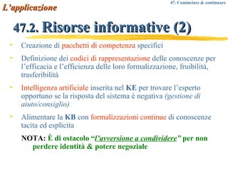 47.2.  Risorse informative (2) Creazione di  pacchetti di competenza  specifici Definizione dei  codici di rappresentazione  delle conoscenze per l’efficacia e l’efficienza delle loro formalizzazione, fruibilità, trasferibilità Intelligenza artificiale  inserita nel  KE  per trovare l’esperto opportuno se la risposta del sistema è negativa  (gestione di aiuto/consiglio) Alimentare la  KB  con  formalizzazioni continue  di conoscenze tacita ed esplicita NOTA:  È di ostacolo “ l’avversione a condividere ”  per non perdere identità & potere negoziale L’applicazione 47. Cominciare & continuare 