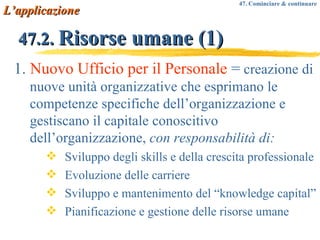 47.2.  Risorse umane (1) 1.  Nuovo Ufficio per il Personale  =  creazione di nuove unità organizzative che esprimano le competenze specifiche dell’organizzazione e gestiscano il capitale conoscitivo dell’organizzazione,  con responsabilità di: Sviluppo degli skills e della crescita professionale Evoluzione delle carriere Sviluppo e mantenimento del “knowledge capital” Pianificazione e gestione delle risorse umane L’applicazione 47. Cominciare & continuare 