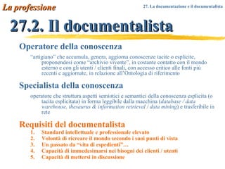 27.2. Il documentalista Operatore della conoscenza “ artigiano” che accumula, genera, aggiorna conoscenze tacite o esplicite, proponendosi come “archivio vivente”, in costante contatto con il mondo esterno e con gli utenti / clienti finali, con accesso critico alle fonti più recenti e aggiornate, in relazione all’Ontologia di riferimento Specialista della conoscenza operatore che struttura aspetti semiotici e semantici della conoscenza esplicita (o tacita esplicitata) in forma leggibile dalla macchina ( database / data warehouse, thesaurus & information retrieval / data mining ) e trasferibile in rete Requisiti del documentalista Standard intellettuale e professionale elevato Volontà di ricreare il mondo secondo i suoi punti di vista Un passato da “vita di espedienti”… Capacità di immedesimarsi nei bisogni dei clienti / utenti Capacità di mettersi in discussione La professione 27. La documentazione e il documentalista   
