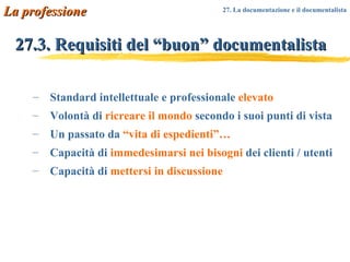 27.3. Requisiti del “buon” documentalista Standard intellettuale e professionale  elevato Volontà di  ricreare il mondo  secondo i suoi punti di vista Un passato da  “vita di espedienti”… Capacità di  immedesimarsi nei bisogni  dei clienti / utenti Capacità di  mettersi in discussione La professione 27. La documentazione e il documentalista   