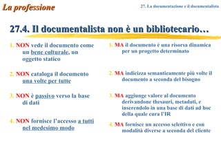 27.4. Il documentalista non è un bibliotecario… 1.   NON  vede il documento come un  bene culturale , un oggetto statico 2.   NON  cataloga il documento  una volte per tutte 3.   NON  è  passivo  verso la base di dati 4.   NON  fornisce l’accesso  a tutti nel medesimo modo 1.   MA  il documento è una risorsa dinamica per un progetto determinato  2.   MA  indicizza semanticamente più volte il documento a seconda del bisogno 3.   MA  aggiunge valore al documento derivandone thesauri, metadati, e inserendolo in una base di dati ad hoc della quale cura l’IR 4.   MA  fornisce un accesso selettivo e con modalità diverse a seconda del cliente La professione 27. La documentazione e il documentalista   