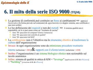 6. Il mito della serie ISO 9000  (TQM) La gestione di conformità può costituire un  freno  ai cambiamenti  =>   approcci  burocratico  (la forma prevale sul contenuto) &  opportunistico  (o doppio sistema, uno certificato e uno non scritto) Le Iso definiscono dei  requisiti  e non dei  metodi   =>   il sistema qualità non è esportabile, né lo si può usare come un “ricettario di cucina” Anni ’80: spacciatori di computer? (Enrico Annaoscia) Anni ’90: spacciatori del controllo di qualità? Anni ’00: spacciatori del KM? La  certificazione  non è l’obiettivo ma lo  strumento ;  obiettivo  è  trasformare la cultura  dell’organizzazione Invece:  in ogni organizzazione sono da  ottimizzare   procedure routinarie interne   (soluzione =  ISO )   &   rapporti con il cliente/utente   (soluzione =  KM ) Inoltre:  l’organizzazione è un  sistema biologico olistico  non sezionabile sul tavolo anatomico Infine:  sistema di qualità in ottica di KM = “ leverage ”  [ applicazione  di K dà  efficienza ]  + “ building ”  [ creazione  di K dà  efficacia ]   6. Il mito delle 9000 Epistemologia della K 
