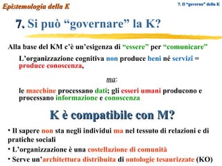 7.  Si può “governare” la K?   Epistemologia della K 7. Il “governo” della K Alla base del KM c’è un’esigenza di  “essere”  per   “comunicare” L’organizzazione cognitiva  non  produce  beni  né  servizî  =  produce conoscenza ,  ma : le  macchine  processano  dati ; gli  esseri umani  producono e processano   informazione  e  conoscenza K è compatibile con M? Il sapere  non  sta negli individui  ma  nel tessuto di relazioni e di pratiche sociali L’organizzazione è una  costellazione di comunità Serve un’ architettura distribuita  di  ontologie tesaurizzate  (KO) 
