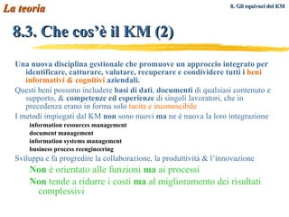 8.3. Che cos’è il KM (2) Una nuova disciplina gestionale che promuove un approccio integrato per identificare, catturare, valutare, recuperare e condividere tutti i  beni informativi & cognitivi  aziendali. Questi beni possono includere  basi di dati ,  documenti  di qualsiasi contenuto e supporto, &  competenze ed esperienze  di singoli lavoratori, che in precedenza erano in forma solo  tacita e inconoscibile I metodi impiegati dal KM  non  sono nuovi  ma  ne è nuova la loro integrazione information resources management document management information systems management business process reengineering Sviluppa e fa progredire la collaborazione, la produttività & l’innovazione Non  è orientato alle funzioni  ma  ai processi Non  tende a ridurre i costi  ma  al miglioramento dei risultati complessivi La teoria 8. Gli equivoci del KM   