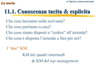 11.1. Conoscenza tacita & esplicita Che cosa lasciamo sulla scrivania? Che cosa portiamo a casa? Che cosa siamo disposti a “cedere” all’azienda? Che cosa è disposta l’azienda a fare per noi? La teoria 11. Tipi di K e sistemi socio-tecnici   KM dei quadri intermedî  & KM del  top management I “due” KM: 