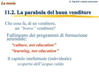 11.2. La parabola del buon venditore Che cosa fa, di un venditore,    un  “bravo”  venditore? Fallimento dei programmi di formazione aziendale: “ culture, not education” “ learning, not education” Il capitale intellettuale (individuale):  scoperta dell’acqua calda La teoria 11. Tipi di K e sistemi socio-tecnici   