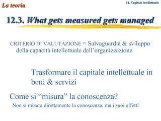 12.3.  What gets measured gets managed CRITERIO DI VALUTAZIONE  = Salvaguardia & sviluppo della capacità intellettuale dell’organizzazione Trasformare il capitale intellettuale in beni & servizi La teoria Come si “misura” la conoscenza? Non si misura direttamente la conoscenza, ma i suoi effetti 12. Capitale intellettuale   