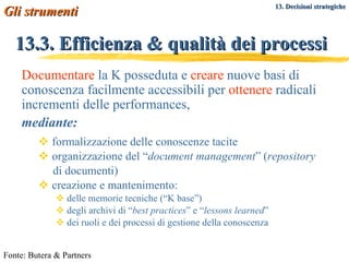 13.3. Efficienza & qualità dei processi formalizzazione delle conoscenze tacite organizzazione del “ document management ” ( repository   di documenti) creazione e mantenimento:  delle memorie tecniche (“K base”) degli archivi di “ best practices ” e “ lessons learned ” dei ruoli e dei processi di gestione della conoscenza Fonte: Butera & Partners Gli strumenti   Documentare  la K posseduta e  creare  nuove basi di conoscenza facilmente accessibili per  ottenere  radicali incrementi delle performances,  mediante: 13. Decisioni strategiche 