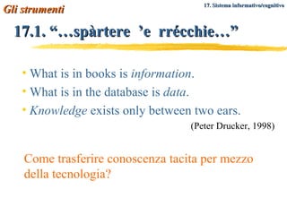 17.1. “…spàrtere  ’e  rrécchie…” What is in books is  information . What is in the database is  data .  Knowledge  exists only between two ears. (Peter Drucker, 1998) Gli strumenti   17. Sistema informativo/cognitivo Come trasferire conoscenza tacita per mezzo della tecnologia? 
