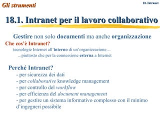 18.1. Intranet per il lavoro collaborativo Gestire  non solo  documenti  ma anche  organizzazione Che cos’è Intranet? tecnologie Internet all’ interno  di un’organizzazione… ...piuttosto che per la connessione  esterna  a Internet Perché Intranet? - per sicurezza dei dati - per  collaborative  knowledge management - per controllo del  workflow - per efficienza del  document management - per gestire un sistema informativo complesso con il minimo d’ingegneri possibile Gli strumenti   18. Intranet 
