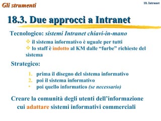 18.3. Due approcci a Intranet Creare la comunità degli utenti dell’informazione cui  adattare  sistemi informativi commerciali Tecnologico:  sistemi Intranet chiavi-in-mano il sistema informativo è uguale per tutti lo staff è  indotto  al KM dalle “furbe” richieste del sistema Strategico: prima il disegno del sistema informativo poi il sistema informativo poi quello informatico  (se necessario) Gli strumenti   18. Intranet 