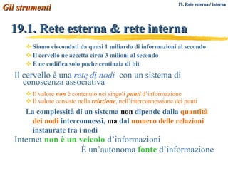 Siamo circondati da quasi 1 miliardo di informazioni al secondo Il cervello ne accetta circa 3 milioni al secondo E ne codifica solo poche centinaia di bit Il cervello è una  rete di nodi   con un sistema di conoscenza associativa Il valore  non  è contenuto nei singoli  punti  d’informazione Il valore consiste nella  relazione , nell’interconnessione dei punti La complessità di un sistema  non  dipende dalla  quantità dei nodi  interconnessi,  ma  dal  numero delle relazioni  instaurate tra i nodi Internet  non è un veicolo  d’informazioni È un’autonoma  fonte  d’informazione 19.1. Rete esterna & rete interna Gli strumenti   19. Rete esterna / interna 