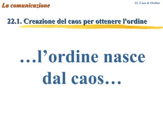 22.1. Creazione del caos per ottenere l'ordine   … l’ordine nasce dal caos… La comunicazione 22. Caos & Ordine 
