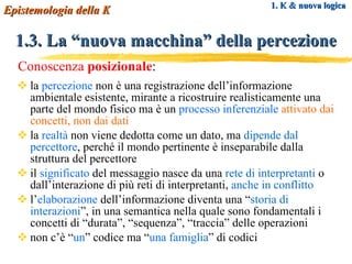 la  percezione  non  è  una registrazione dell’informazione ambientale esistente, mirante a ricostruire realisticamente una parte del mondo fisico ma è un  processo inferenziale  attivato dai   concetti, non dai dati la  realtà  non viene dedotta come un dato, ma  dipende dal percettore , perché il mondo pertinente è inseparabile dalla struttura del percettore il  significato  del messaggio nasce da una  rete di interpretanti  o dall’interazione di più reti di interpretanti,  anche in conflitto l’ elaborazione  dell’informazione diventa una “ storia di interazioni ”, in una semantica nella quale sono fondamentali i concetti di “durata”, “sequenza”, “traccia” delle operazioni non c’è “ un ” codice ma “ una  famiglia ” di codici 1. K & nuova logica 1.3. La “nuova macchina” della percezione Epistemologia della K Conoscenza  posizionale : 