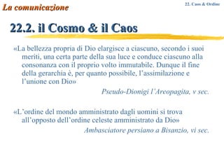 22.2. il Cosmo & il Caos «La bellezza propria di Dio elargisce a ciascuno, secondo i suoi meriti, una certa parte della sua luce e conduce ciascuno alla consonanza con il proprio volto immutabile. Dunque il fine della gerarchia è, per quanto possibile, l’assimilazione e l’unione con Dio» Pseudo-Dionigi l’Areopagita, v sec. «L’ordine del mondo amministrato dagli uomini si trova all’opposto dell’ordine celeste amministrato da Dio» Ambasciatore persiano a Bisanzio, vi sec. La comunicazione 22. Caos & Ordine 