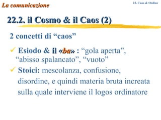 22.2. il Cosmo & il Caos (2) 2 concetti di “caos” Esiodo &  il  « ba »  :  “gola aperta”, “abisso spalancato”, “vuoto” Stoici:  mescolanza, confusione,  disordine, e quindi materia bruta increata sulla quale interviene il logos ordinatore La comunicazione 22. Caos & Ordine 