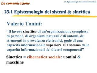 23.1 Epistemologia dei sistemi & sinettica Valerio Tonini: “ Il lavoro  sinettico  di un’organizzazione complessa di persone, di organismi naturali e di automi, di strumenti in prevalenza elettronici, gode di una capacità informazionale  superiore alla somma  delle capacità informazionali dei diversi componenti” Sinettica  =   cibernetica sociale :   uomini   &   macchine La comunicazione 23. Epistemologia dei sistemi e sinettica 