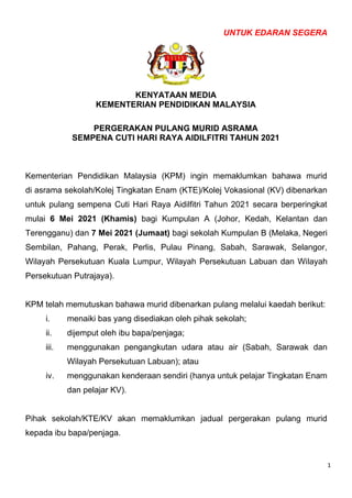 1
UNTUK EDARAN SEGERA
KENYATAAN MEDIA
KEMENTERIAN PENDIDIKAN MALAYSIA
PERGERAKAN PULANG MURID ASRAMA
SEMPENA CUTI HARI RAYA AIDILFITRI TAHUN 2021
Kementerian Pendidikan Malaysia (KPM) ingin memaklumkan bahawa murid
di asrama sekolah/Kolej Tingkatan Enam (KTE)/Kolej Vokasional (KV) dibenarkan
untuk pulang sempena Cuti Hari Raya Aidilfitri Tahun 2021 secara berperingkat
mulai 6 Mei 2021 (Khamis) bagi Kumpulan A (Johor, Kedah, Kelantan dan
Terengganu) dan 7 Mei 2021 (Jumaat) bagi sekolah Kumpulan B (Melaka, Negeri
Sembilan, Pahang, Perak, Perlis, Pulau Pinang, Sabah, Sarawak, Selangor,
Wilayah Persekutuan Kuala Lumpur, Wilayah Persekutuan Labuan dan Wilayah
Persekutuan Putrajaya).
KPM telah memutuskan bahawa murid dibenarkan pulang melalui kaedah berikut:
i. menaiki bas yang disediakan oleh pihak sekolah;
ii. dijemput oleh ibu bapa/penjaga;
iii. menggunakan pengangkutan udara atau air (Sabah, Sarawak dan
Wilayah Persekutuan Labuan); atau
iv. menggunakan kenderaan sendiri (hanya untuk pelajar Tingkatan Enam
dan pelajar KV).
Pihak sekolah/KTE/KV akan memaklumkan jadual pergerakan pulang murid
kepada ibu bapa/penjaga.
 