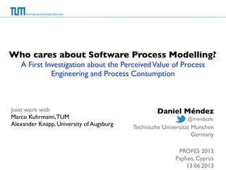 Technische Universität München
Who cares about Software Process Modelling?
A First Investigation about the PerceivedValue of Process
Engineering and Process Consumption
Joint work with
Marco Kuhrmann,TUM
Alexander Knapp, University of Augsburg
Daniel Méndez
Technische Universität München
Germany
PROFES 2013
Paphos, Cyprus
13.06.2013
@mendezfe
 