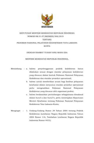 KEPUTUSAN MENTERI KESEHATAN REPUBLIK INDONESIA
NOMOR HK.01.07/MENKES/308/2019
TENTANG
PEDOMAN NASIONAL PELAYANAN KEDOKTERAN TATA LAKSANA
KUSTA
DENGAN RAHMAT TUHAN YANG MAHA ESA
MENTERI KESEHATAN REPUBLIK INDONESIA,
Menimbang : a. bahwa penyelenggaraan praktik kedokteran harus
dilakukan sesuai dengan standar pelayanan kedokteran
yang disusun dalam bentuk Pedoman Nasional Pelayanan
Kedokteran dan standar prosedur operasional;
b. bahwa untuk memberikan acuan bagi fasilitas pelayanan
kesehatan dalam menyusun standar prosedur operasional
perlu mengesahkan Pedoman Nasional Pelayanan
Kedokteran yang disusun oleh organisasi profesi;
c. bahwa berdasarkan pertimbangan sebagaimana dimaksud
dalam huruf a dan huruf b, perlu menetapkan Keputusan
Menteri Kesehatan tentang Pedoman Nasional Pelayanan
Kedokteran Tata Laksana Kusta;
Mengingat : 1. Undang-Undang Nomor 29 Tahun 2004 tentang Praktik
Kedokteran (Lembaran Negara Republik Indonesia Tahun
2004 Nomor 116, Tambahan Lembaran Negara Republik
Indonesia Nomor 4431);
 