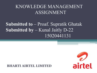 KNOWLEDGE MANAGEMENT
ASSIGNMENT
Submitted to – Proaf. Supratik Ghatak
Submitted by – Kunal Jaitly D-22
15020441131
BHARTI AIRTEL LIMITED
 