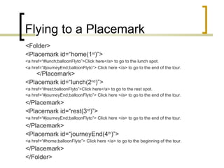 Flying to a Placemark <Folder> <Placemark id=“home(1 st )”> <a href=“#lunch;balloonFlyto”>Click here</a> to go to the lunch spot. <a href=“#journeyEnd;balloonFlyto”> Click here </a> to go to the end of the tour. </Placemark> <Placemark id=“lunch(2 nd )”> <a href=“#rest;balloonFlyto”>Click here</a> to go to the rest spot. <a href=“#journeyEnd;balloonFlyto”> Click here </a> to go to the end of the tour. </Placemark> <Placemark id=“rest(3 rd )”> <a href=“#journeyEnd;balloonFlyto”> Click here </a> to go to the end of the tour. </Placemark> <Placemark id=“journeyEnd(4 th )”> <a href=“#home;balloonFlyto”> Click here </a> to go to the beginning of the tour. </Placemark> </Folder> 