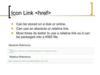 Icon Link <href> Can be stored on a disk or online. Can use an absolute or relative link. Most times its better to use a relative link so it can be packaged into a KMZ file. Absolute Reference Relative Reference 