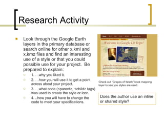 Research Activity Look through the Google Earth layers in the primary database or search online for other x.kml and x.kmz files and find an interesting use of a style or that you could possible use for your project.  Be prepared to explain: 1. …why you liked it. 2. …how you will use it to get a point across about your project. 3. …what code (<parent>, <child> tags) was used to create the style or icon. 4. ..how you will have to change the code to meet your specifications. Check out “Grapes of Wrath” book mapping layer to see you styles are used. Does the author use an inline or shared style? 