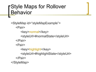 Style Maps for Rollover Behavior <StyleMap id=“styleMapExample”> <Pair> <key> normal </key> <styleUrl>#normalState</styleUrl> </Pair> <Pair> <key> highlight </key> <styleUrl>#highlightState</styleUrl> </Pair> </StyleMap> 