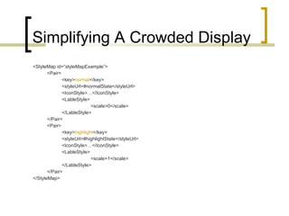 Simplifying A Crowded Display <StyleMap id=“styleMapExample”> <Pair> <key> normal </key> <styleUrl>#normalState</styleUrl> <IconStyle>…</IconStyle> <LableStyle> <scale>0</scale> </LableStyle> </Pair> <Pair> <key> highlight </key> <styleUrl>#highlightState</styleUrl> <IconStyle>…</IconStyle> <LableStyle> <scale>1</scale> </LableStyle> </Pair> </StyleMap> 