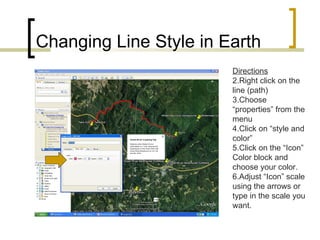 Changing Line Style in Earth Directions Right click on the line (path) Choose “properties” from the menu Click on “style and color” Click on the “Icon” Color block and choose your color. Adjust “Icon” scale using the arrows or type in the scale you want. 