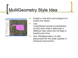 MulitGeometry Style Idea Create a map that uses polygons to outline the states.  Use <colorMode>random</colorMode> so that each state is filled with a different color when the US Map is loaded each time. Use <Mulitgeometry> to add placemarks for the state capitals or historical monuments. 