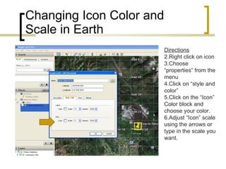 Changing Icon Color and Scale in Earth Directions Right click on icon Choose “properties” from the menu Click on “style and color” Click on the “Icon” Color block and choose your color. Adjust “Icon” scale using the arrows or type in the scale you want. 