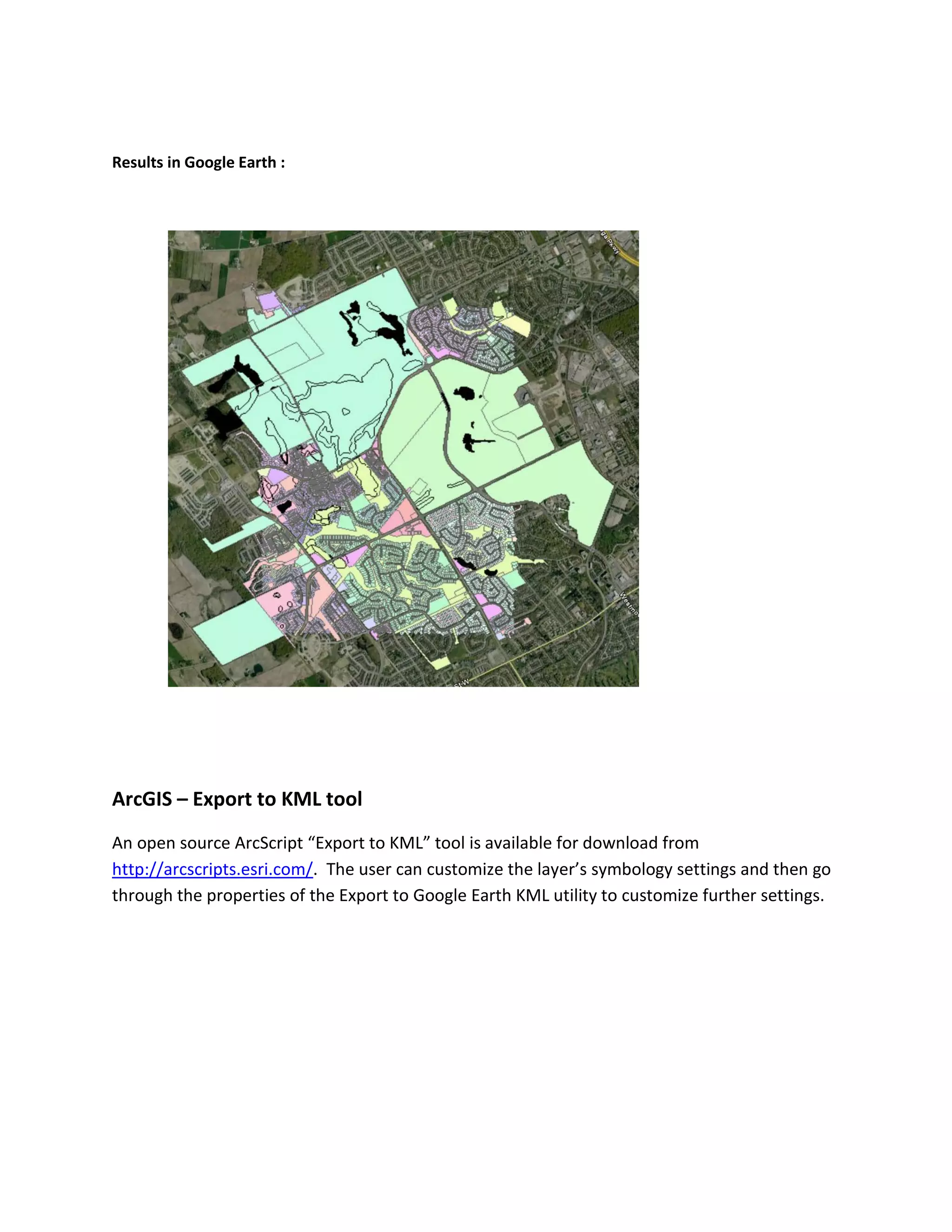 Results in Google Earth : 
ArcGIS – Export to KML tool 
An open source ArcScript “Export to KML” tool is available for download from http://arcscripts.esri.com/. The user can customize the layer’s symbology settings and then go through the properties of the Export to Google Earth KML utility to customize further settings. 
 