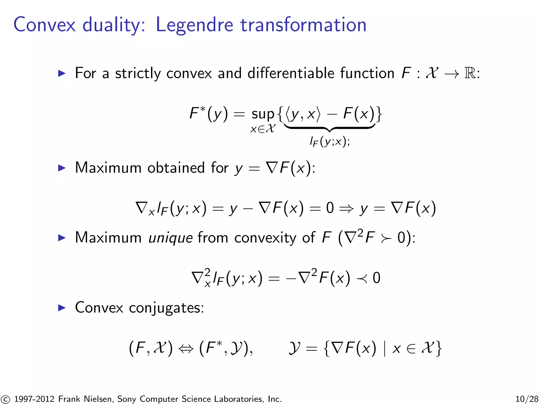 Convex duality: Legendre transformation 
I For a strictly convex and differentiable function F : X ! R: 
F(y) = sup 
x2X{hy, xi − F(x) | {z } 
lF (y;x); 
} 
I Maximum obtained for y = rF(x): 
rx lF (y; x) = y − rF(x) = 0 ) y = rF(x) 
I Maximum unique from convexity of F (r2F  0): 
r2x 
lF (y; x) = −r2F(x)  0 
I Convex conjugates: 
(F,X) , (F,Y), Y = {rF(x) | x 2 X} 

c 1997-2012 Frank Nielsen, Sony Computer Science Laboratories, Inc. 10/28 
 