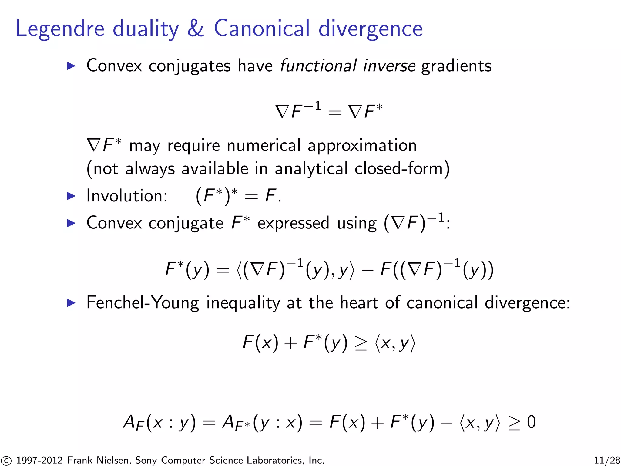 Legendre duality  Canonical divergence 
I Convex conjugates have functional inverse gradients 
rF−1 = rF 
rF may require numerical approximation 
(not always available in analytical closed-form) 
I Involution: (F) = F. 
I Convex conjugate F expressed using (rF)−1: 
F(y) = h(rF)−1(y), yi − F((rF)−1(y)) 
I Fenchel-Young inequality at the heart of canonical divergence: 
F(x) + F(y)  hx, yi 
AF (x : y) = AF(y : x) = F(x) + F(y) − hx, yi  0 

c 1997-2012 Frank Nielsen, Sony Computer Science Laboratories, Inc. 11/28 
 