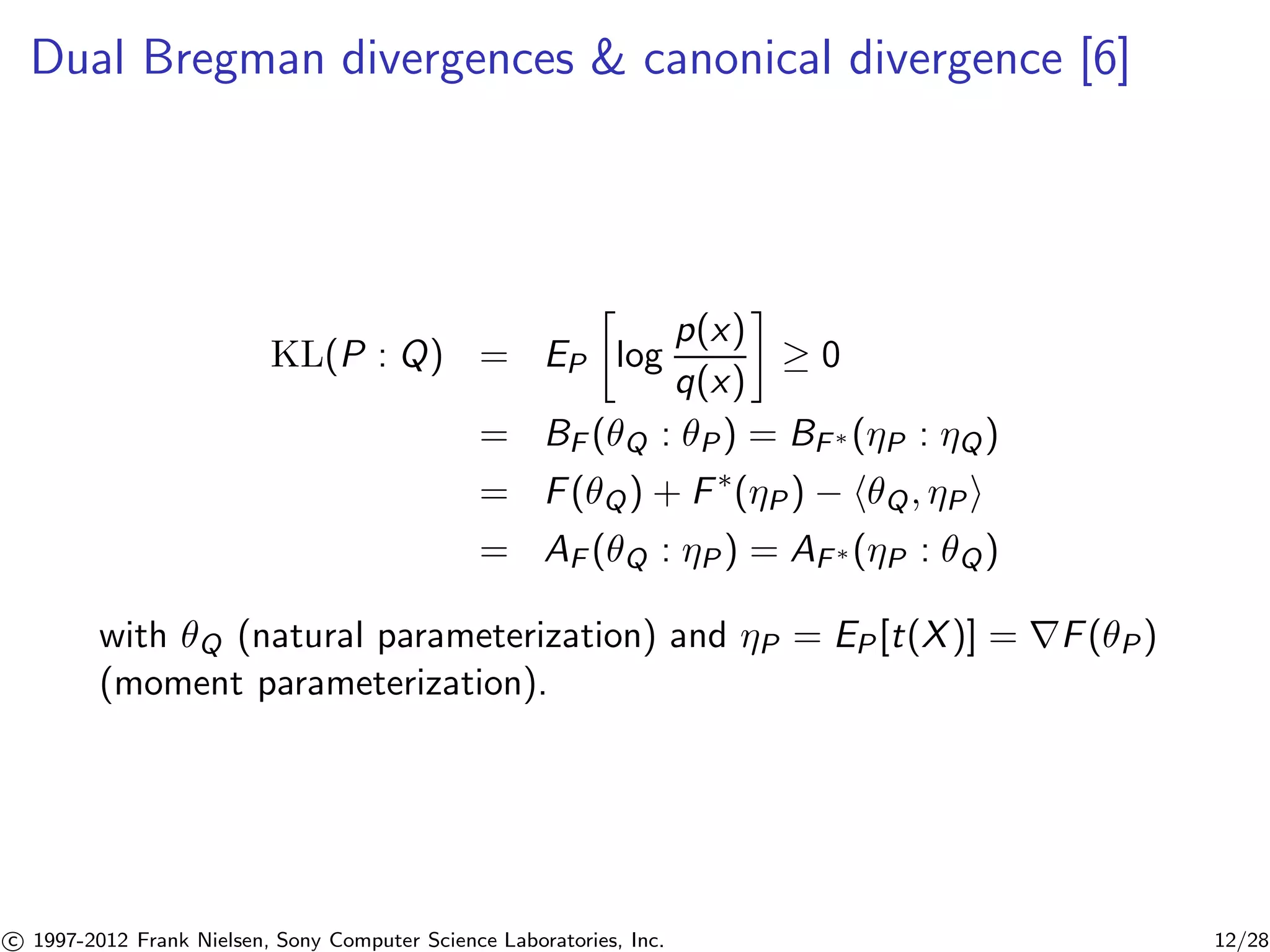 Dual Bregman divergences  canonical divergence [6] 
KL(P : Q) = EP 
 
log 
p(x) 
q(x) 
 
 0 
= BF (Q : P) = BF(P : Q) 
= F(Q) + F(P) − hQ, Pi 
= AF (Q : P) = AF(P : Q) 
with Q (natural parameterization) and P = EP[t(X)] = rF(P) 
(moment parameterization). 

c 1997-2012 Frank Nielsen, Sony Computer Science Laboratories, Inc. 12/28 
 