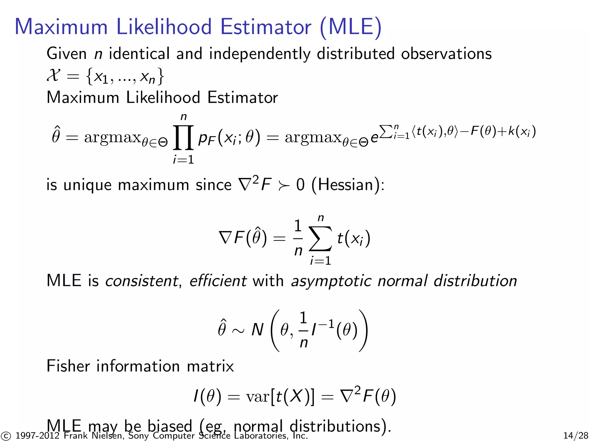 Maximum Likelihood Estimator (MLE) 
Given n identical and independently distributed observations 
X = {x1, ..., xn} 
Maximum Likelihood Estimator 
Yn 
 ˆ= argmax2 
i=1 
pF (xi ; ) = argmax2ePn 
i=1ht(xi ),i−F()+k(xi ) 
is unique maximum since r2F  0 (Hessian): 
rF(ˆ) = 
1 
n 
Xn 
i=1 
t(xi ) 
MLE is consistent, efficient with asymptotic normal distribution 
ˆ  N 
 
, 
1 
n 
 
I−1() 
Fisher information matrix 
I () = var[t(X)] = r2F() 
MLE may be biased (eg, normal distributions). 
c 1997-2012 Frank Nielsen, Sony Computer Science Laboratories, Inc. 14/28 
 
