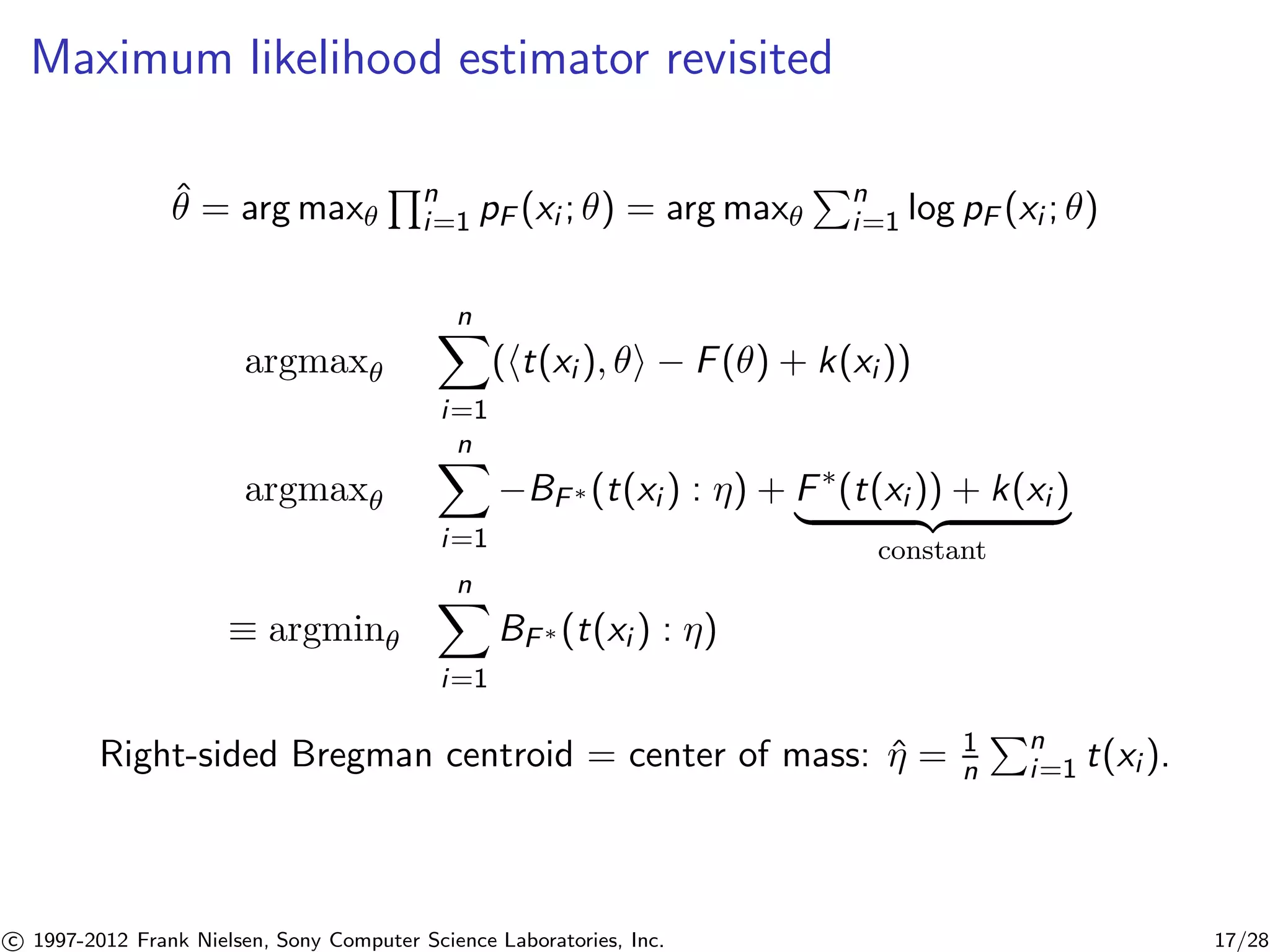 Maximum likelihood estimator revisited 
ˆ = argmax 
Qn 
i=1 pF (xi ; ) = argmax 
Pn 
i=1 log pF (xi ; ) 
argmax 
Xn 
i=1 
(ht(xi ), i − F() + k(xi )) 
argmax 
Xn 
i=1 
−BF(t(xi ) : ) + F(t(xi )) + k(xi ) | {z } 
constant 
 argmin 
Xn 
i=1 
BF(t(xi ) : ) 
Right-sided Bregman centroid = center of mass: ˆ = 1 
n 
Pn 
i=1 t(xi ). 

c 1997-2012 Frank Nielsen, Sony Computer Science Laboratories, Inc. 17/28 
 