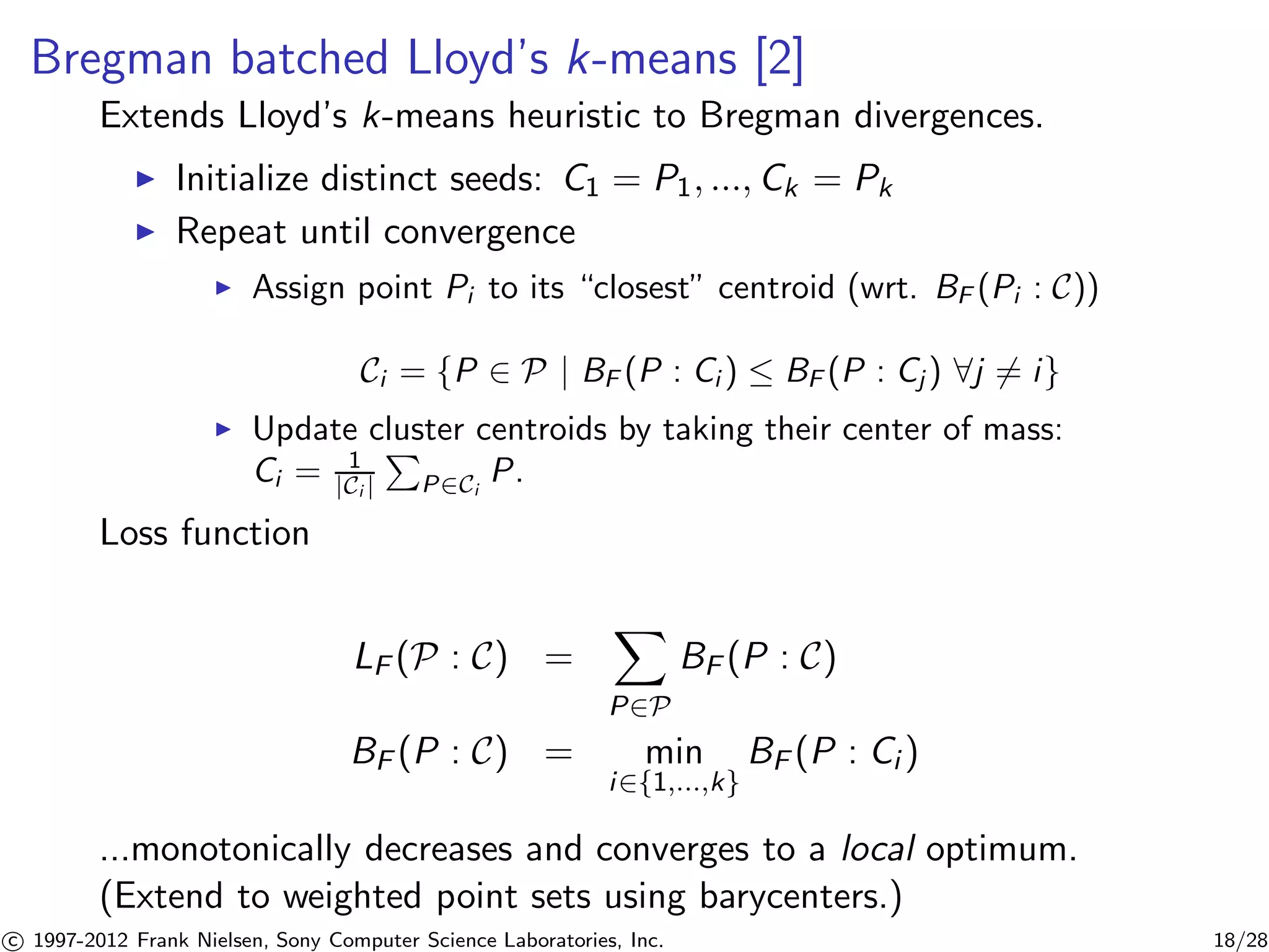 Bregman batched Lloyd’s k-means [2] 
Extends Lloyd’s k-means heuristic to Bregman divergences. 
I Initialize distinct seeds: C1 = P1, ..., Ck = Pk 
I Repeat until convergence 
I Assign point Pi to its “closest” centroid (wrt. BF (Pi : C)) 
Ci = {P 2 P | BF (P : Ci )  BF (P : Cj ) 8j6= i} 
I Update cluster centroids by taking their center of mass: 
Ci = 1 
|Ci | 
P 
P2Ci 
P. 
Loss function 
LF (P : C) = 
X 
P2P 
BF (P : C) 
BF (P : C) = min 
i2{1,...,k} 
BF (P : Ci ) 
...monotonically decreases and converges to a local optimum. 
(Extend to weighted point sets using barycenters.) 

c 1997-2012 Frank Nielsen, Sony Computer Science Laboratories, Inc. 18/28 
 
