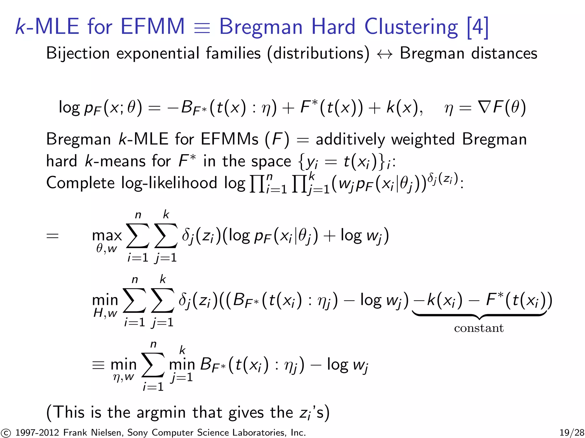 k-MLE for EFMM  Bregman Hard Clustering [4] 
Bijection exponential families (distributions) $ Bregman distances 
log pF (x; ) = −BF(t(x) : ) + F(t(x)) + k(x),  = rF() 
Bregman k-MLE for EFMMs (F) = additively weighted Bregman 
hard k-means for F in the Qspace {yi = t(xi )}i : 
Complete log-likelihood log 
n 
i=1 
Qk 
j=1(wjpF (xi |j ))j (zi ): 
= max 
,w 
Xn 
i=1 
Xk 
j=1 
j (zi )(log pF (xi |j ) + log wj ) 
min 
H,w 
Xn 
i=1 
Xk 
j=1 
j (zi )((BF (t(xi ) : j ) − log wj )−k(xi ) − F(t(xi ) | {z } 
constant 
) 
 min 
,w 
Xn 
i=1 
k 
min 
j=1 
BF(t(xi ) : j ) − log wj 
(This is the argmin that gives the zi ’s) 

c 1997-2012 Frank Nielsen, Sony Computer Science Laboratories, Inc. 19/28 
 