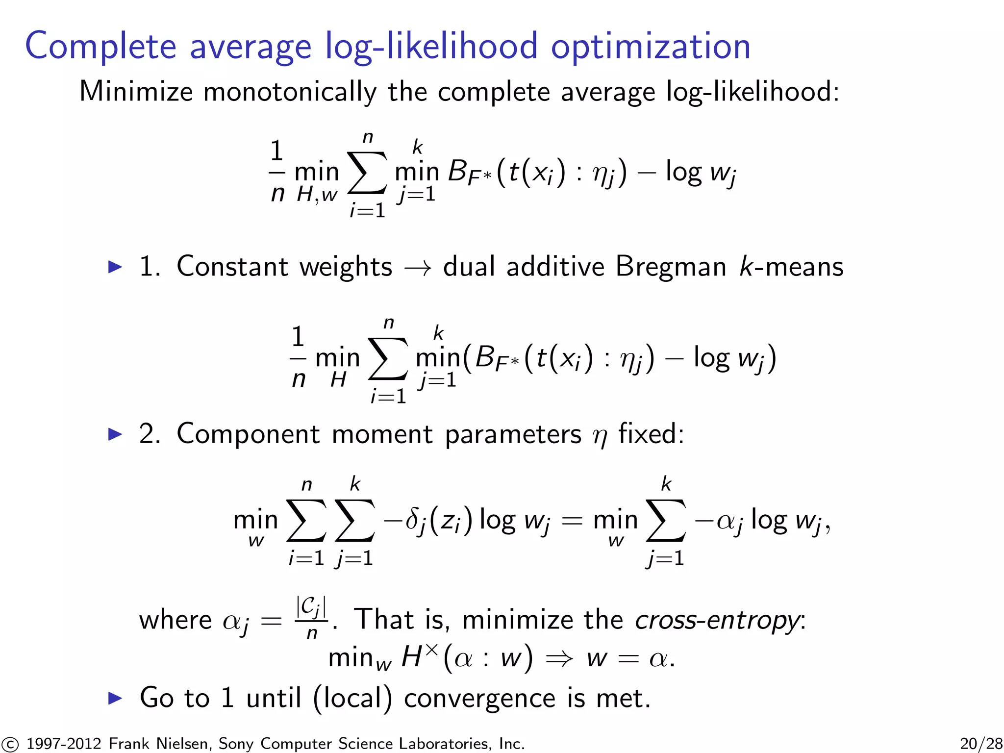Complete average log-likelihood optimization 
Minimize monotonically the complete average log-likelihood: 
1 
n 
min 
H,w 
Xn 
i=1 
k 
min 
j=1 
BF(t(xi ) : j ) − log wj 
I 1. Constant weights ! dual additive Bregman k-means 
1 
n 
min 
H 
Xn 
i=1 
k 
min 
j=1 
(BF(t(xi ) : j ) − log wj ) 
I 2. Component moment parameters  fixed: 
min 
w 
Xn 
i=1 
Xk 
j=1 
−j (zi ) log wj = min 
w 
Xk 
j=1 
−j log wj , 
where j = |Cj | 
n . That is, minimize the cross-entropy: 
minw H×( : w) ) w = . 
I Go to 1 until (local) convergence is met. 

c 1997-2012 Frank Nielsen, Sony Computer Science Laboratories, Inc. 20/28 
 
