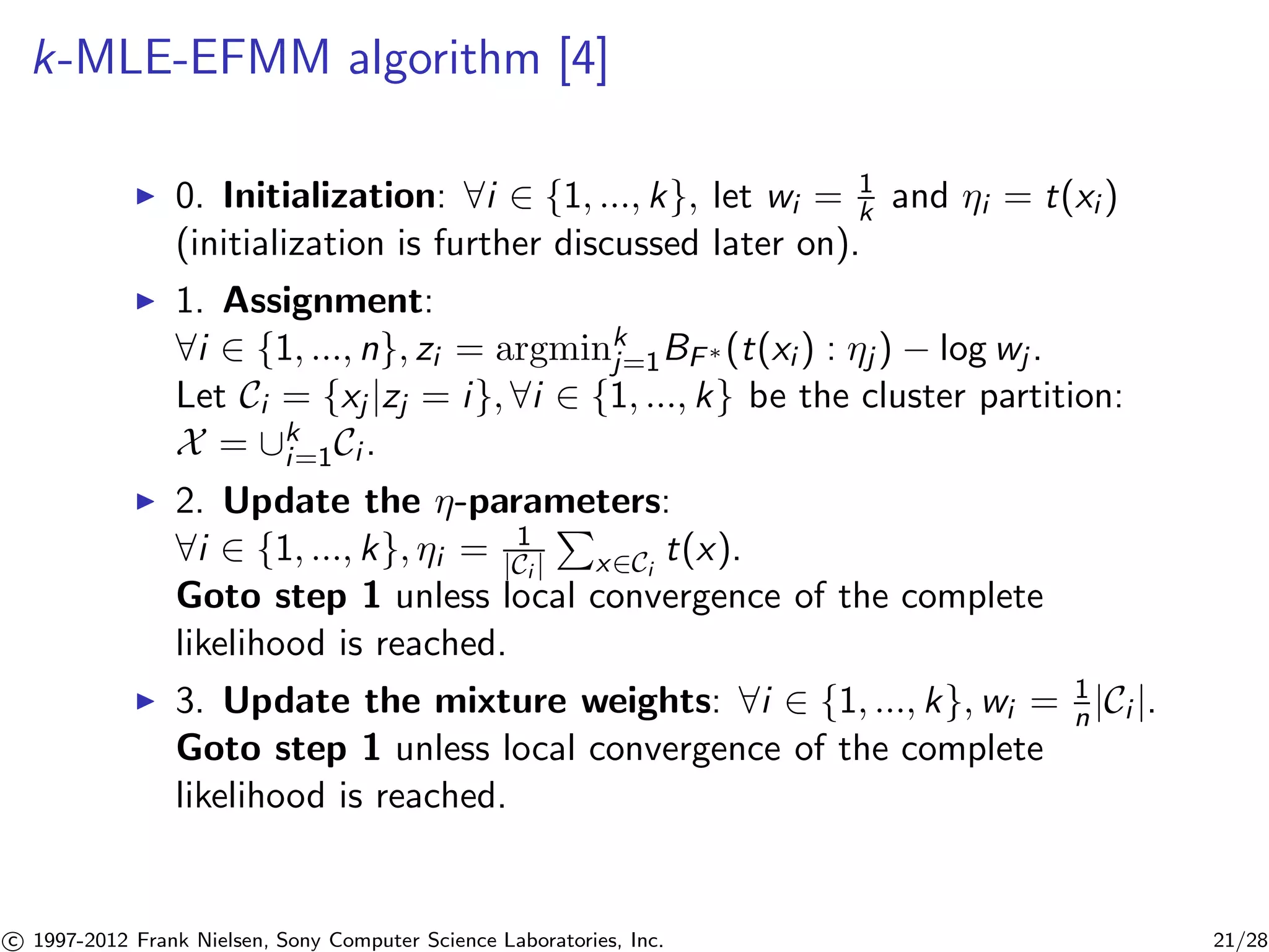 k-MLE-EFMM algorithm [4] 
I 0. Initialization: 8i 2 {1, ..., k}, let wi = 1 
k and i = t(xi ) 
(initialization is further discussed later on). 
I 1. Assignment: 
8i 2 {1, ..., n}, zi = argminkj 
=1BF(t(xi ) : j ) − log wj . 
Let Ci = {xj |zj = i}, 8i 2 {1, ..., k} be the cluster partition: 
X = [ki 
=1Ci . 
I 2. Update the -parameters: 
P 
8i 2 {1, ..., k}, 1 
i = |Ci | 
x2Ci 
t(x). 
Goto step 1 unless local convergence of the complete 
likelihood is reached. 
I 3. Update the mixture weights: 8i 2 {1, ..., k},wi = 1 
n |Ci |. 
Goto step 1 unless local convergence of the complete 
likelihood is reached. 

c 1997-2012 Frank Nielsen, Sony Computer Science Laboratories, Inc. 21/28 
 