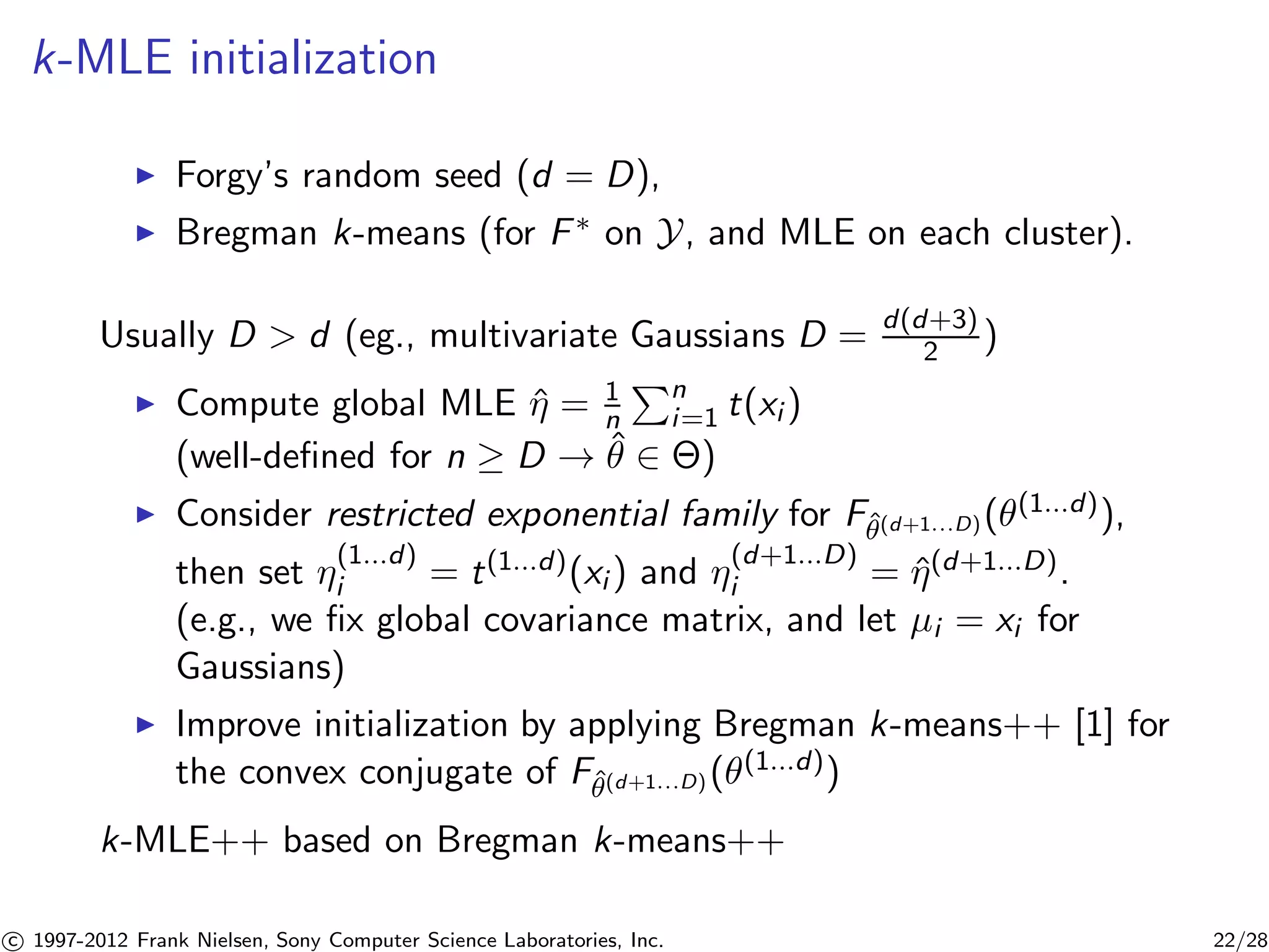 k-MLE initialization 
I Forgy’s random seed (d = D), 
I Bregman k-means (for F on Y, and MLE on each cluster). 
Usually D  d (eg., multivariate Gaussians D = d(d+3) 
2 ) 
I Compute global MLE ˆ = 1 
n 
Pn 
i=1 t(xi ) 
(well-defined for n  D ! ˆ 2 ) 
I Consider restricted exponential family for Fˆ(d+1...D)((1...d)), 
i = t(1...d)(xi ) and (d+1...D) 
then set (1...d) 
i = ˆ(d+1...D). 
(e.g., we fix global covariance matrix, and let μi = xi for 
Gaussians) 
I Improve initialization by applying Bregman k-means++ [1] for 
the convex conjugate of Fˆ(d+1...D)((1...d)) 
k-MLE++ based on Bregman k-means++ 

c 1997-2012 Frank Nielsen, Sony Computer Science Laboratories, Inc. 22/28 
 