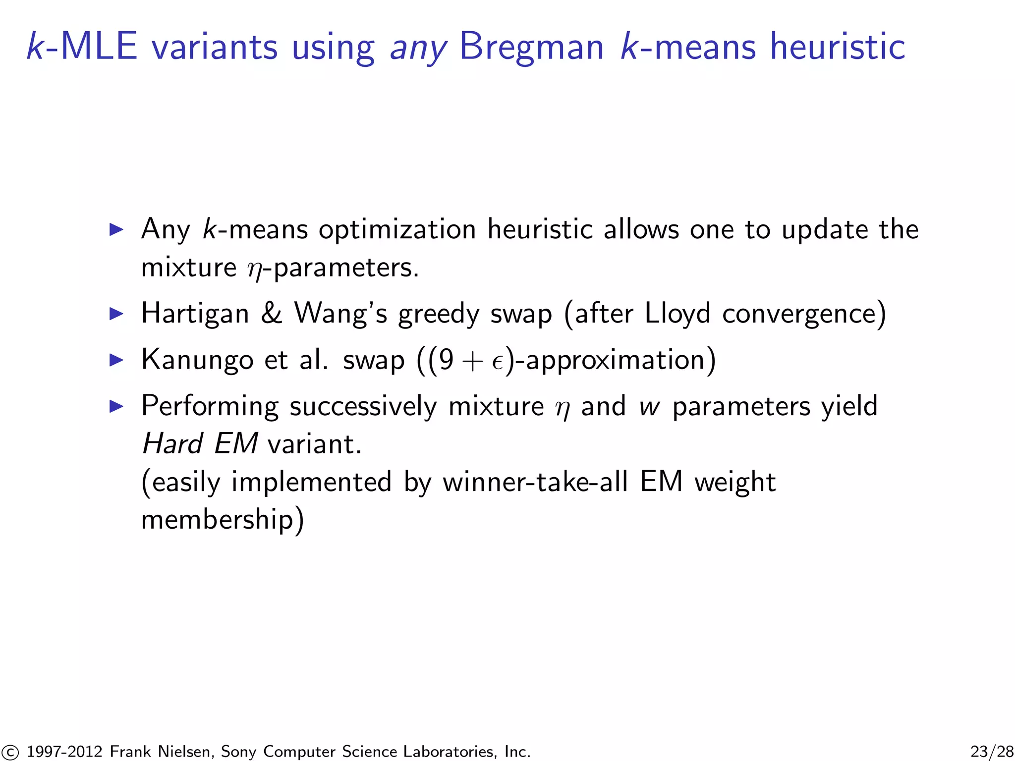 k-MLE variants using any Bregman k-means heuristic 
I Any k-means optimization heuristic allows one to update the 
mixture -parameters. 
I Hartigan  Wang’s greedy swap (after Lloyd convergence) 
I Kanungo et al. swap ((9 + )-approximation) 
I Performing successively mixture  and w parameters yield 
Hard EM variant. 
(easily implemented by winner-take-all EM weight 
membership) 

c 1997-2012 Frank Nielsen, Sony Computer Science Laboratories, Inc. 23/28 
 