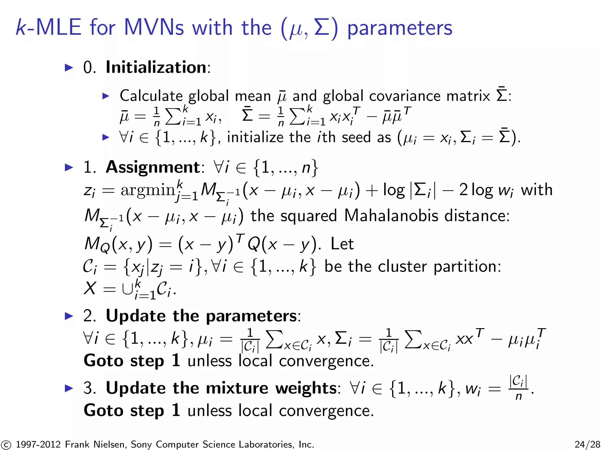 k-MLE for MVNs with the (μ,) parameters 
I 0. Initialization: 
I Calculate global mean ¯μ and global covariance matrix ¯ 
: 
¯μ = 1 
n 
Pk 
i=1 xi , ¯ 
= 1 
n 
Pk 
i=1 xi xT 
i − ¯μ¯μT 
I 8i 2 {1, ..., k}, initialize the i th seed as (μi = xi ,i = ¯ 
). 
I 1. Assignment: 8i 2 {1, ..., n} 
zi = argminkj 
=1M−1 
i 
(x − μi , x − μi ) + log |i | − 2 log wi with 
M−1 
i 
(x − μi , x − μi ) the squared Mahalanobis distance: 
MQ(x, y) = (x − y)TQ(x − y). Let 
Ci = {xj |zj = i}, 8i 2 {1, ..., k} be the cluster partition: 
X = [ki 
=1Ci . 
I 2. Update the parameters: 
P 
8i 2 {1, ..., k}, μi = 1 
|Ci | 
x2Ci 
x,i = 1 
|Ci | 
P 
x2Ci 
xxT − μiμTi 
Goto step 1 unless local convergence. 
I 3. Update the mixture weights: 8i 2 {1, ..., k},wi = |Ci | 
n . 
Goto step 1 unless local convergence. 

c 1997-2012 Frank Nielsen, Sony Computer Science Laboratories, Inc. 24/28 
 