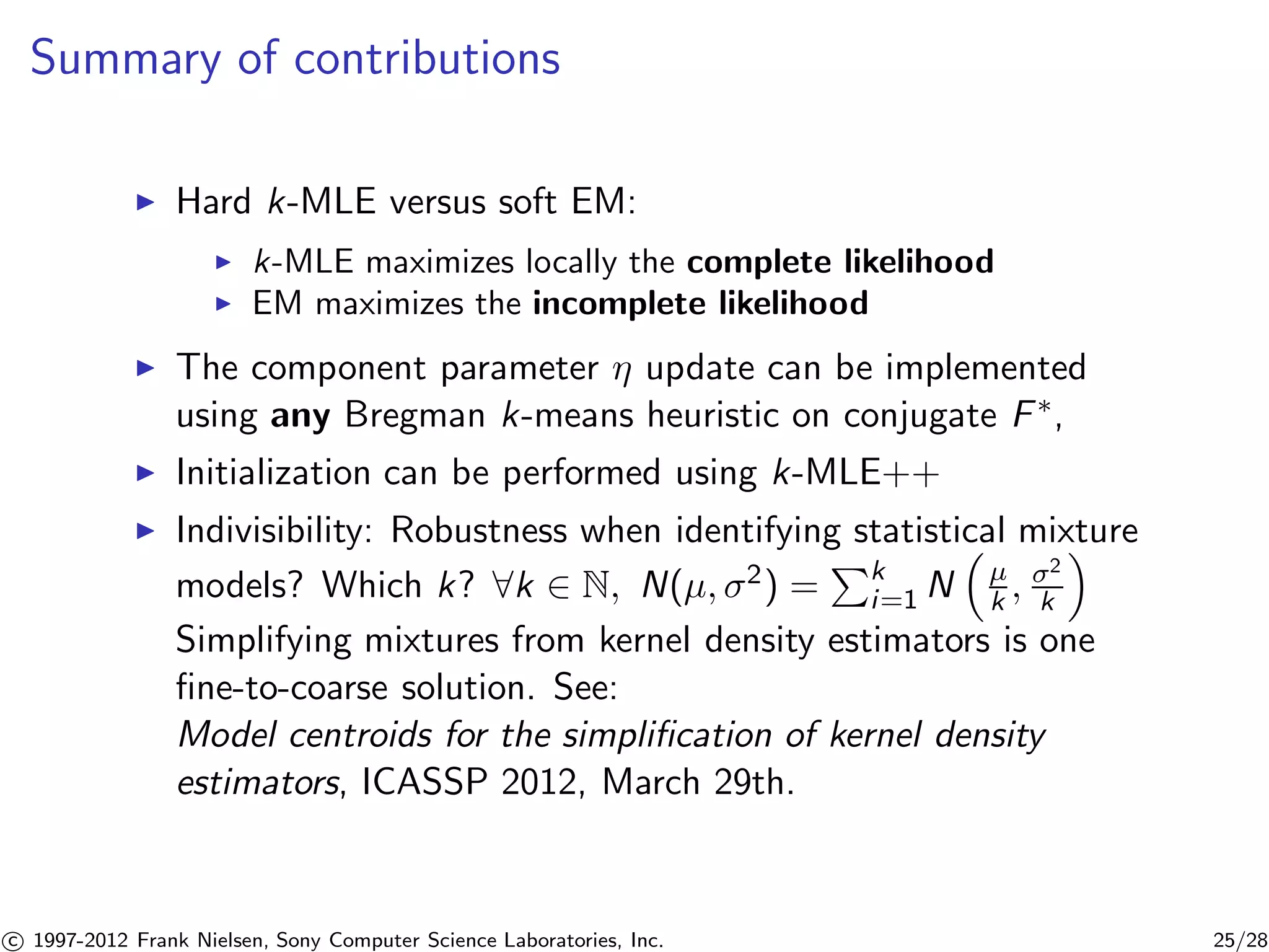 Summary of contributions 
I Hard k-MLE versus soft EM: 
I k-MLE maximizes locally the complete likelihood 
I EM maximizes the incomplete likelihood 
I The component parameter  update can be implemented 
using any Bregman k-means heuristic on conjugate F, 
I Initialization can be performed using k-MLE++ 
I Indivisibility: Robustness when identifying statistical mixture 
models? Which k? 8k 2 N, N(μ, 2) = 
Pk 
i=1 N 
 
μ 
k , 2 
k 
 
Simplifying mixtures from kernel density estimators is one 
fine-to-coarse solution. See: 
Model centroids for the simplification of kernel density 
estimators, ICASSP 2012, March 29th. 

c 1997-2012 Frank Nielsen, Sony Computer Science Laboratories, Inc. 25/28 
 